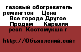 газовый обогреватель ремингтон  › Цена ­ 4 000 - Все города Другое » Продам   . Карелия респ.,Костомукша г.